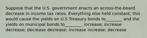 Suppose that the U.S. government enacts an across-the-board decrease in income tax rates. Everything else held constant, this would cause the yields on U.S Treasury bonds to________ and the yields on municipal bonds to________. increase; increase decrease; decrease decrease; increase increase; decrease