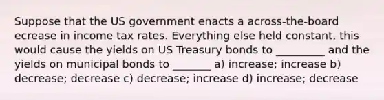 Suppose that the US government enacts a across-the-board ecrease in income tax rates. Everything else held constant, this would cause the yields on US Treasury bonds to _________ and the yields on municipal bonds to _______ a) increase; increase b) decrease; decrease c) decrease; increase d) increase; decrease