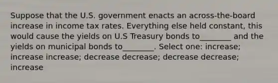 Suppose that the U.S. government enacts an across-the-board increase in income tax rates. Everything else held constant, this would cause the yields on U.S Treasury bonds to________ and the yields on municipal bonds to________. Select one: increase; increase increase; decrease decrease; decrease decrease; increase