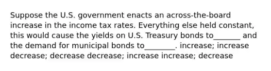 Suppose the U.S. government enacts an across-the-board increase in the income tax rates. Everything else held constant, this would cause the yields on U.S. Treasury bonds to_______ and the demand for municipal bonds to________. increase; increase decrease; decrease decrease; increase increase; decrease