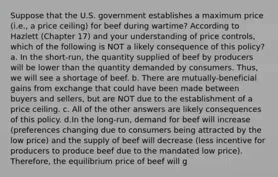 Suppose that the U.S. government establishes a maximum price (i.e., a price ceiling) for beef during wartime? According to Hazlett (Chapter 17) and your understanding of price controls, which of the following is NOT a likely consequence of this policy? a. In the short-run, the quantity supplied of beef by producers will be lower than the quantity demanded by consumers. Thus, we will see a shortage of beef. b. There are mutually-beneficial gains from exchange that could have been made between buyers and sellers, but are NOT due to the establishment of a price ceiling. c. All of the other answers are likely consequences of this policy. d.In the long-run, demand for beef will increase (preferences changing due to consumers being attracted by the low price) and the supply of beef will decrease (less incentive for producers to produce beef due to the mandated low price). Therefore, the equilibrium price of beef will g