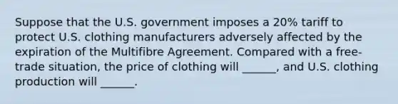 Suppose that the U.S. government imposes a 20% tariff to protect U.S. clothing manufacturers adversely affected by the expiration of the Multifibre Agreement. Compared with a free-trade situation, the price of clothing will ______, and U.S. clothing production will ______.