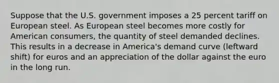 Suppose that the U.S. government imposes a 25 percent tariff on European steel. As European steel becomes more costly for American consumers, the quantity of steel demanded declines. This results in a decrease in America's demand curve (leftward shift) for euros and an appreciation of the dollar against the euro in the long run.