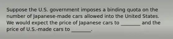 Suppose the U.S. government imposes a binding quota on the number of Japanese-made cars allowed into the United States. We would expect the price of Japanese cars to ________ and the price of U.S.-made cars to ________.