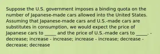 Suppose the U.S. government imposes a binding quota on the number of Japanese-made cars allowed into the United States. Assuming that Japanese-made cars and U.S.-made cars are substitutes in consumption, we would expect the price of Japanese cars to _____ and the price of U.S.-made cars to _____. - decrease; increase - increase; increase - increase; decrease - decrease; decrease