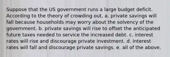 Suppose that the US government runs a large budget deficit. According to the theory of crowding out, a. private savings will fall because households may worry about the solvency of the government. b. private savings will rise to offset the anticipated future taxes needed to service the increased debt. c. interest rates will rise and discourage private investment. d. interest rates will fall and discourage private savings. e. all of the above.