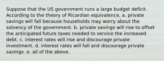 Suppose that the US government runs a large budget deficit. According to the theory of Ricardian equivalence, a. private savings will fall because households may worry about the solvency of the government. b. private savings will rise to offset the anticipated future taxes needed to service the increased debt. c. interest rates will rise and discourage private investment. d. interest rates will fall and discourage private savings. e. all of the above.