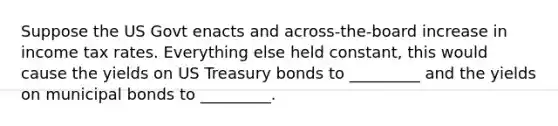 Suppose the US Govt enacts and across-the-board increase in income tax rates. Everything else held constant, this would cause the yields on US Treasury bonds to _________ and the yields on municipal bonds to _________.