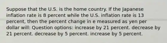 Suppose that the U.S. is the home country. If the Japanese inflation rate is 8 percent while the U.S. inflation rate is 13 percent, then the percent change in e measured as yen per dollar will: Question options: increase by 21 percent. decrease by 21 percent. decrease by 5 percent. increase by 5 percent.