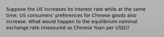 Suppose the US increases its interest rate while at the same time, US consumers' preferences for Chinese goods also increase. What would happen to the equilibrium nominal exchange rate (measured as Chinese Yuan per USD)?