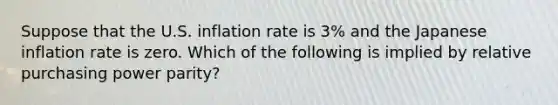 Suppose that the U.S. inflation rate is 3% and the Japanese inflation rate is zero. Which of the following is implied by relative purchasing power parity?