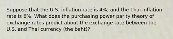 Suppose that the U.S. inflation rate is 4%, and the Thai inflation rate is 6%. What does the purchasing power parity theory of exchange rates predict about the exchange rate between the U.S. and Thai currency (the baht)?