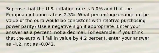 Suppose that the U.S. inflation rate is 5.0% and that the European inflation rate is 2.3%. What percentage change in the value of the euro would be consistent with relative purchasing power parity? Use a negative sign if appropriate. Enter your answer as a percent, not a decimal. For example, if you think that the euro will fall in value by 4.2 percent, enter your answer as -4.2, not as -0.042.