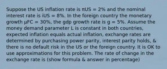 Suppose the US inflation rate is πUS = 2% and the nominal interest rate is iUS = 8%. In the foreign country the monetary growth μFC = 30%, the gdp growth rate is g = 5%. Assume the money demand parameter L is constant in both countries, expected inflation equals actual inflation, exchange rates are determined by purchasing power parity, interest parity holds, & there is no default risk in the US or the foreign country. It is OK to use approximations for this problem. The rate of change in the exchange rate is (show formula & answer in percentage)