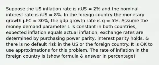 Suppose the US inflation rate is πUS = 2% and the nominal interest rate is iUS = 8%. In the foreign country the monetary growth μFC = 30%, the gdp growth rate is g = 5%. Assume the money demand parameter L is constant in both countries, expected inflation equals actual inflation, exchange rates are determined by purchasing power parity, interest parity holds, & there is no default risk in the US or the foreign country. It is OK to use approximations for this problem. The rate of inflation in the foreign country is (show formula & answer in percentage)