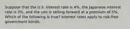 Suppose that the U.S. interest rate is 4%, the Japanese interest rate is 3%, and the yen is selling forward at a premium of 5%. Which of the following is true? Interest rates apply to risk-free government bonds.