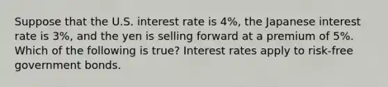 Suppose that the U.S. interest rate is 4%, the Japanese interest rate is 3%, and the yen is selling forward at a premium of 5%. Which of the following is true? Interest rates apply to risk-free government bonds.