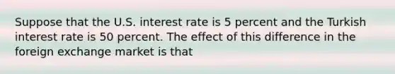 Suppose that the U.S. interest rate is 5 percent and the Turkish interest rate is 50 percent. The effect of this difference in the foreign exchange market is that