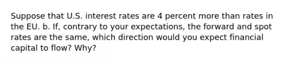 Suppose that U.S. interest rates are 4 percent more than rates in the EU. b. If, contrary to your expectations, the forward and spot rates are the same, which direction would you expect financial capital to flow? Why?