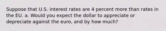 Suppose that U.S. interest rates are 4 percent more than rates in the EU. a. Would you expect the dollar to appreciate or depreciate against the euro, and by how much?