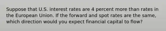 Suppose that U.S. interest rates are 4 percent more than rates in the European Union. If the forward and spot rates are the​ same, which direction would you expect financial capital to​ flow?