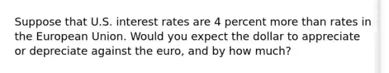 Suppose that U.S. interest rates are 4 percent more than rates in the European Union. Would you expect the dollar to appreciate or depreciate against the​ euro, and by how​ much?