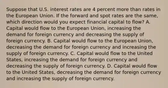 Suppose that U.S. interest rates are 4 percent more than rates in the European Union. If the forward and spot rates are the​ same, which direction would you expect financial capital to​ flow? A. Capital would flow to the European​ Union, increasing the demand for foreign currency and decreasing the supply of foreign currency. B. Capital would flow to the European​ Union, decreasing the demand for foreign currency and increasing the supply of foreign currency. C. Capital would flow to the United​ States, increasing the demand for foreign currency and decreasing the supply of foreign currency. D. Capital would flow to the United​ States, decreasing the demand for foreign currency and increasing the supply of foreign currency.