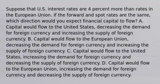 Suppose that U.S. interest rates are 4 percent more than rates in the European Union. If the forward and spot rates are the​ same, which direction would you expect financial capital to​ flow? A. Capital would flow to the United​ States, decreasing the demand for foreign currency and increasing the supply of foreign currency. B. Capital would flow to the European​ Union, decreasing the demand for foreign currency and increasing the supply of foreign currency. C. Capital would flow to the United​ States, increasing the demand for foreign currency and decreasing the supply of foreign currency. D. Capital would flow to the European​ Union, increasing the demand for foreign currency and decreasing the supply of foreign currency.