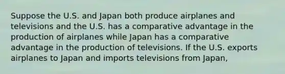 Suppose the U.S. and Japan both produce airplanes and televisions and the U.S. has a comparative advantage in the production of airplanes while Japan has a comparative advantage in the production of televisions. If the U.S. exports airplanes to Japan and imports televisions from Japan,