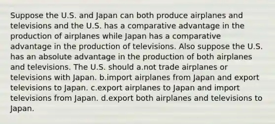 Suppose the U.S. and Japan can both produce airplanes and televisions and the U.S. has a comparative advantage in the production of airplanes while Japan has a comparative advantage in the production of televisions. Also suppose the U.S. has an absolute advantage in the production of both airplanes and televisions. The U.S. should a.not trade airplanes or televisions with Japan. b.import airplanes from Japan and export televisions to Japan. c.export airplanes to Japan and import televisions from Japan. d.export both airplanes and televisions to Japan.