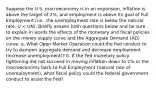 Suppose the U.S. macroeconomy is in an expansion, inflation is above the target of 2%, and employment is above its goal of Full Employment (i.e., the unemployment rate is below the natural rate, U < UN). Briefly answer both questions below and be sure to explain in words the effects of the monetary and fiscal policies on the money supply curve and the Aggregate Demand (AD) curve. a. What Open Market Operation could the Fed conduct to try to dampen aggregate demand and decrease employment (increase unemployment)? b. If the Fed monetary policy tightening did not succeed in moving inflation down to 2% or the macroeconomy back to Full Employment (natural rate of unemployment), what fiscal policy could the federal government conduct to assist the Fed?