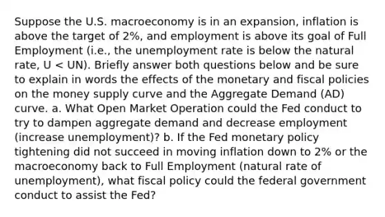 Suppose the U.S. macroeconomy is in an expansion, inflation is above the target of 2%, and employment is above its goal of Full Employment (i.e., the unemployment rate is below the natural rate, U < UN). Briefly answer both questions below and be sure to explain in words the effects of the monetary and fiscal policies on the money supply curve and the Aggregate Demand (AD) curve. a. What Open Market Operation could the Fed conduct to try to dampen aggregate demand and decrease employment (increase unemployment)? b. If the Fed monetary policy tightening did not succeed in moving inflation down to 2% or the macroeconomy back to Full Employment (natural rate of unemployment), what fiscal policy could the federal government conduct to assist the Fed?