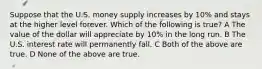 Suppose that the U.S. money supply increases by 10% and stays at the higher level forever. Which of the following is true? A The value of the dollar will appreciate by 10% in the long run. B The U.S. interest rate will permanently fall. C Both of the above are true. D None of the above are true.