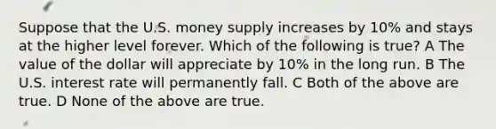 Suppose that the U.S. money supply increases by 10% and stays at the higher level forever. Which of the following is true? A The value of the dollar will appreciate by 10% in the long run. B The U.S. interest rate will permanently fall. C Both of the above are true. D None of the above are true.