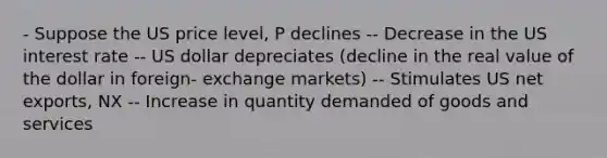 - Suppose the US price level, P declines -- Decrease in the US interest rate -- US dollar depreciates (decline in the real value of the dollar in foreign- exchange markets) -- Stimulates US net exports, NX -- Increase in quantity demanded of goods and services