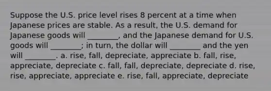 Suppose the U.S. price level rises 8 percent at a time when Japanese prices are stable. As a result, the U.S. demand for Japanese goods will ________, and the Japanese demand for U.S. goods will ________; in turn, the dollar will ________ and the yen will ________. a. rise, fall, depreciate, appreciate b. fall, rise, appreciate, depreciate c. fall, fall, depreciate, depreciate d. rise, rise, appreciate, appreciate e. rise, fall, appreciate, depreciate