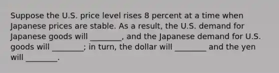 Suppose the U.S. price level rises 8 percent at a time when Japanese prices are stable. As a result, the U.S. demand for Japanese goods will ________, and the Japanese demand for U.S. goods will ________; in turn, the dollar will ________ and the yen will ________.