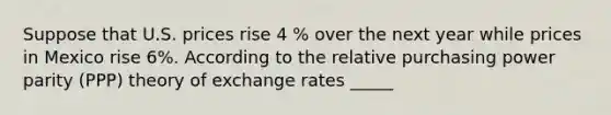 Suppose that U.S. prices rise 4 % over the next year while prices in Mexico rise 6%. According to the relative purchasing power parity (PPP) theory of exchange rates _____