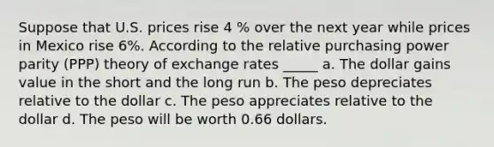 Suppose that U.S. prices rise 4 % over the next year while prices in Mexico rise 6%. According to the relative purchasing power parity (PPP) theory of exchange rates _____ a. The dollar gains value in the short and the long run b. The peso depreciates relative to the dollar c. The peso appreciates relative to the dollar d. The peso will be worth 0.66 dollars.