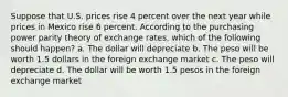 Suppose that U.S. prices rise 4 percent over the next year while prices in Mexico rise 6 percent. According to the purchasing power parity theory of exchange rates, which of the following should happen? a. The dollar will depreciate b. The peso will be worth 1.5 dollars in the foreign exchange market c. The peso will depreciate d. The dollar will be worth 1.5 pesos in the foreign exchange market