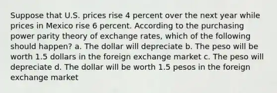 Suppose that U.S. prices rise 4 percent over the next year while prices in Mexico rise 6 percent. According to the purchasing power parity theory of exchange rates, which of the following should happen? a. The dollar will depreciate b. The peso will be worth 1.5 dollars in the foreign exchange market c. The peso will depreciate d. The dollar will be worth 1.5 pesos in the foreign exchange market