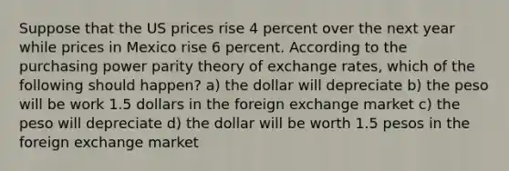 Suppose that the US prices rise 4 percent over the next year while prices in Mexico rise 6 percent. According to the purchasing power parity theory of exchange rates, which of the following should happen? a) the dollar will depreciate b) the peso will be work 1.5 dollars in the foreign exchange market c) the peso will depreciate d) the dollar will be worth 1.5 pesos in the foreign exchange market