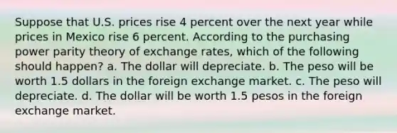 Suppose that U.S. prices rise 4 percent over the next year while prices in Mexico rise 6 percent. According to the purchasing power parity theory of exchange rates, which of the following should happen? a. The dollar will depreciate. b. The peso will be worth 1.5 dollars in the foreign exchange market. c. The peso will depreciate. d. The dollar will be worth 1.5 pesos in the foreign exchange market.