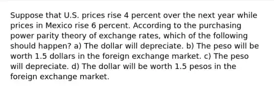 Suppose that U.S. prices rise 4 percent over the next year while prices in Mexico rise 6 percent. According to the purchasing power parity theory of exchange rates, which of the following should happen? a) The dollar will depreciate. b) The peso will be worth 1.5 dollars in the foreign exchange market. c) The peso will depreciate. d) The dollar will be worth 1.5 pesos in the foreign exchange market.