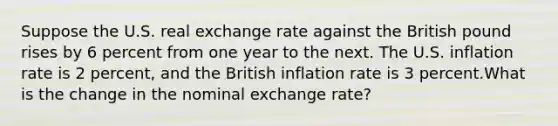 Suppose the U.S. real exchange rate against the British pound rises by 6 percent from one year to the next. The U.S. inflation rate is 2 percent, and the British inflation rate is 3 percent.What is the change in the nominal exchange rate?