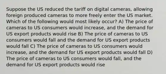 Suppose the US reduced the tariff on digital cameras, allowing foreign produced cameras to more freely enter the US market. Which of the following would most likely occur? A) The price of cameras to US consumers would increase, and the demand for US export products would rise B) The price of cameras to US consumers would fall and the demand for US export products would fall C) The price of cameras to US consumers would increase, and the demand for US export products would fall D) The price of cameras to US consumers would fall, and the demand for US export products would rise