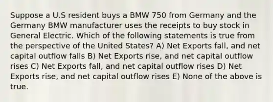 Suppose a U.S resident buys a BMW 750 from Germany and the Germany BMW manufacturer uses the receipts to buy stock in General Electric. Which of the following statements is true from the perspective of the United States? A) Net Exports fall, and net capital outflow falls B) Net Exports rise, and net capital outflow rises C) Net Exports fall, and net capital outflow rises D) Net Exports rise, and net capital outflow rises E) None of the above is true.