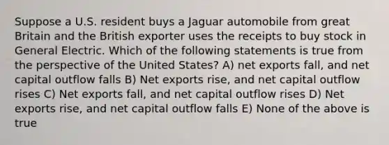 Suppose a U.S. resident buys a Jaguar automobile from great Britain and the British exporter uses the receipts to buy stock in General Electric. Which of the following statements is true from the perspective of the United States? A) net exports fall, and net capital outflow falls B) Net exports rise, and net capital outflow rises C) Net exports fall, and net capital outflow rises D) Net exports rise, and net capital outflow falls E) None of the above is true