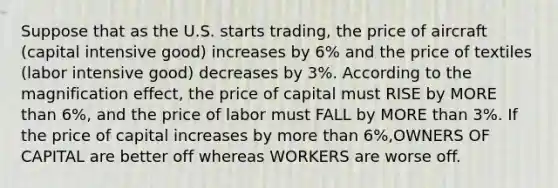 Suppose that as the U.S. starts trading, the price of aircraft (capital intensive good) increases by 6% and the price of textiles (labor intensive good) decreases by 3%. According to the magnification effect, the price of capital must RISE by MORE than 6%, and the price of labor must FALL by MORE than 3%. If the price of capital increases by more than 6%,OWNERS OF CAPITAL are better off whereas WORKERS are worse off.