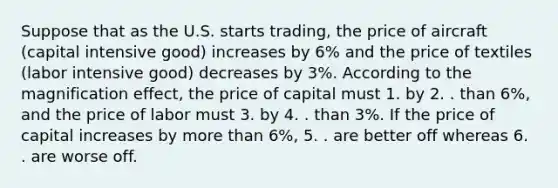 Suppose that as the U.S. starts trading, the price of aircraft (capital intensive good) increases by 6% and the price of textiles (labor intensive good) decreases by 3%. According to the magnification effect, the price of capital must 1. by 2. . than 6%, and the price of labor must 3. by 4. . than 3%. If the price of capital increases by more than 6%, 5. . are better off whereas 6. . are worse off.